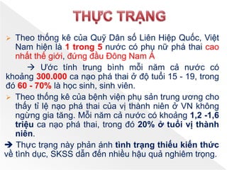  Theo thống kê của Quỹ Dân số Liên Hiệp Quốc, Việt
Nam hiện là 1 trong 5 nước có phụ nữ phá thai cao
nhất thế giới, đứng đầu Đông Nam Á
 Ước tính trung bình mỗi năm cả nước có
khoảng 300.000 ca nạo phá thai ở độ tuổi 15 - 19, trong
đó 60 - 70% là học sinh, sinh viên.
 Theo thống kê của bệnh viện phụ sản trung ương cho
thấy tỉ lệ nạo phá thai của vị thành niên ở VN không
ngừng gia tăng. Mỗi năm cả nước có khoảng 1,2 -1,6
triệu ca nạo phá thai, trong đó 20% ở tuổi vị thành
niên.
 Thực trạng này phản ánh tình trạng thiếu kiến thức
về tình dục, SKSS dẫn đến nhiều hậu quả nghiêm trọng.
 