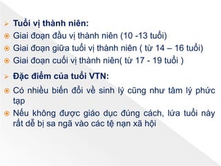  Tuổi vị thành niên:
 Giai đoạn đầu vị thành niên (10 -13 tuổi)
 Giai đoạn giữa tuổi vị thành niên ( từ 14 – 16 tuổi)
 Giai đoạn cuối vị thành niên( từ 17 - 19 tuổi )
 Đặc điểm của tuổi VTN:
 Có nhiều biến đổi về sinh lý cũng như tâm lý phức
tạp
 Nếu không được giáo dục đúng cách, lứa tuổi này
rất dễ bị sa ngã vào các tệ nạn xã hội
 